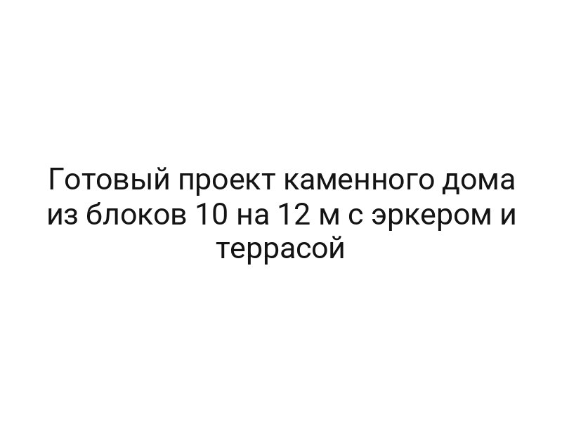 Готовый проект каменного дома из блоков 10 на 12 м с эркером и террасой