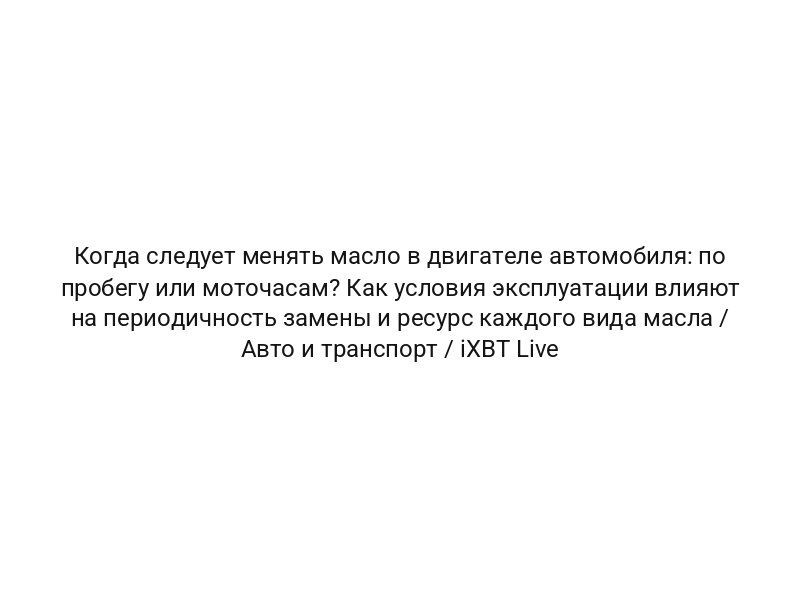 Когда следует менять масло в двигателе автомобиля: по пробегу или моточасам? Как условия эксплуатации влияют на периодичность замены и ресурс каждого вида масла / Авто и транспорт / iXBT Live
