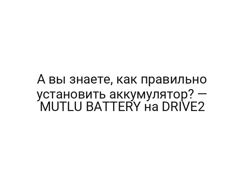 А вы знаете, как правильно установить аккумулятор? — MUTLU BATTERY на DRIVE2