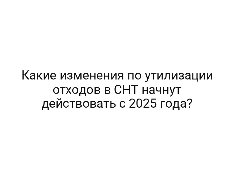 Какие изменения по утилизации отходов в СНТ начнут действовать с 2025 года?